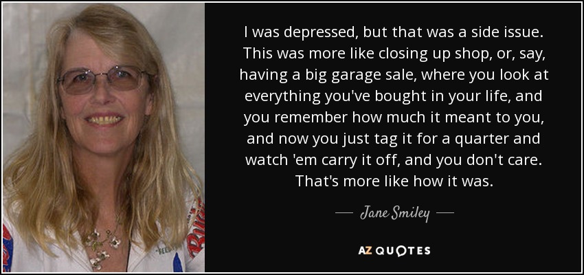 I was depressed, but that was a side issue. This was more like closing up shop, or, say, having a big garage sale, where you look at everything you've bought in your life, and you remember how much it meant to you, and now you just tag it for a quarter and watch 'em carry it off, and you don't care. That's more like how it was. - Jane Smiley