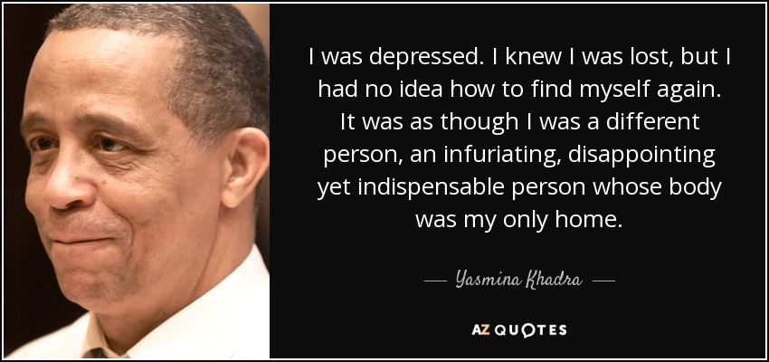 I was depressed. I knew I was lost, but I had no idea how to find myself again. It was as though I was a different person, an infuriating, disappointing yet indispensable person whose body was my only home. - Yasmina Khadra