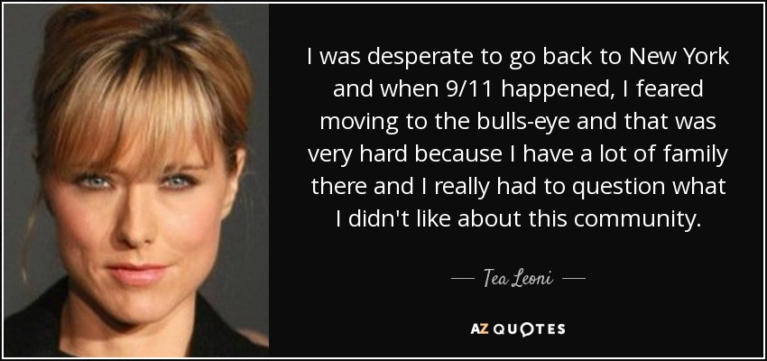 I was desperate to go back to New York and when 9/11 happened, I feared moving to the bulls-eye and that was very hard because I have a lot of family there and I really had to question what I didn't like about this community. - Tea Leoni