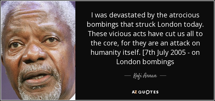 I was devastated by the atrocious bombings that struck London today. These vicious acts have cut us all to the core, for they are an attack on humanity itself. [7th July 2005 - on London bombings - Kofi Annan