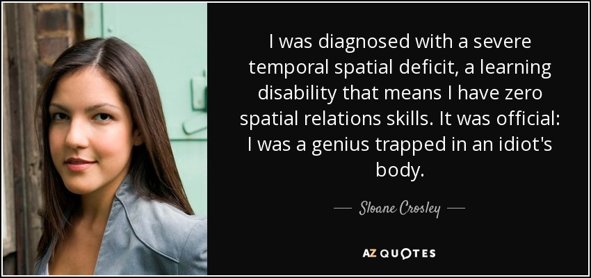 I was diagnosed with a severe temporal spatial deficit, a learning disability that means I have zero spatial relations skills. It was official: I was a genius trapped in an idiot's body. - Sloane Crosley