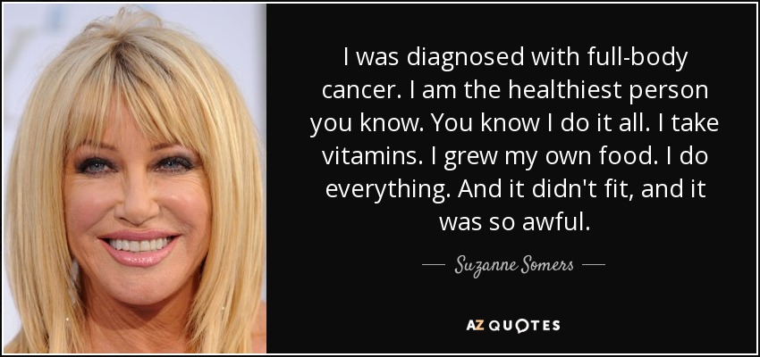 I was diagnosed with full-body cancer. I am the healthiest person you know. You know I do it all. I take vitamins. I grew my own food. I do everything. And it didn't fit, and it was so awful. - Suzanne Somers