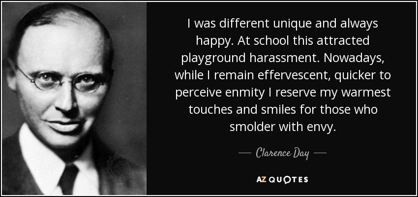 I was different unique and always happy. At school this attracted playground harassment. Nowadays, while I remain effervescent, quicker to perceive enmity I reserve my warmest touches and smiles for those who smolder with envy. - Clarence Day