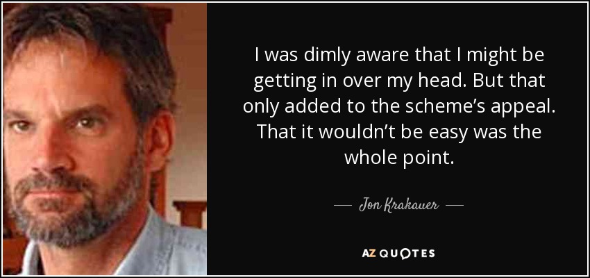 I was dimly aware that I might be getting in over my head. But that only added to the scheme’s appeal. That it wouldn’t be easy was the whole point. - Jon Krakauer