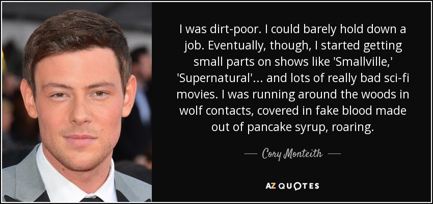 I was dirt-poor. I could barely hold down a job. Eventually, though, I started getting small parts on shows like 'Smallville,' 'Supernatural'... and lots of really bad sci-fi movies. I was running around the woods in wolf contacts, covered in fake blood made out of pancake syrup, roaring. - Cory Monteith