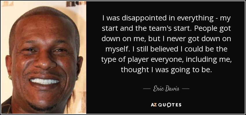 I was disappointed in everything - my start and the team's start. People got down on me, but I never got down on myself. I still believed I could be the type of player everyone, including me, thought I was going to be. - Eric Davis