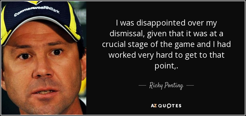 I was disappointed over my dismissal, given that it was at a crucial stage of the game and I had worked very hard to get to that point,. - Ricky Ponting