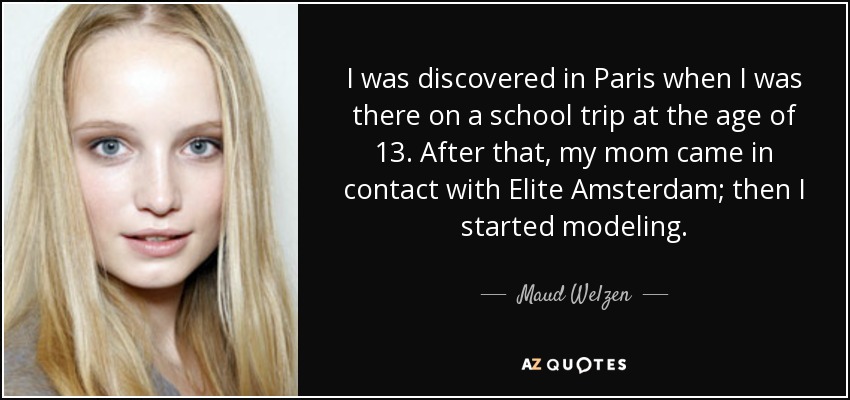 I was discovered in Paris when I was there on a school trip at the age of 13. After that, my mom came in contact with Elite Amsterdam; then I started modeling. - Maud Welzen