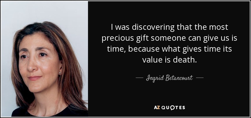 I was discovering that the most precious gift someone can give us is time, because what gives time its value is death. - Ingrid Betancourt