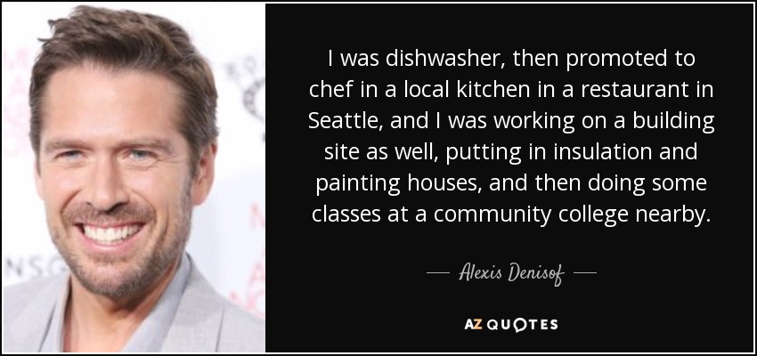 I was dishwasher, then promoted to chef in a local kitchen in a restaurant in Seattle, and I was working on a building site as well, putting in insulation and painting houses, and then doing some classes at a community college nearby. - Alexis Denisof
