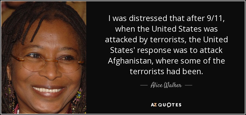 I was distressed that after 9/11, when the United States was attacked by terrorists, the United States' response was to attack Afghanistan, where some of the terrorists had been. - Alice Walker