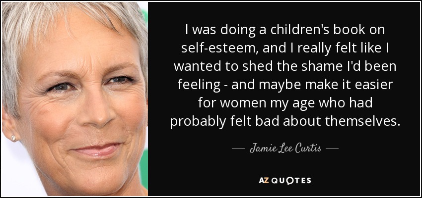 I was doing a children's book on self-esteem, and I really felt like I wanted to shed the shame I'd been feeling - and maybe make it easier for women my age who had probably felt bad about themselves. - Jamie Lee Curtis