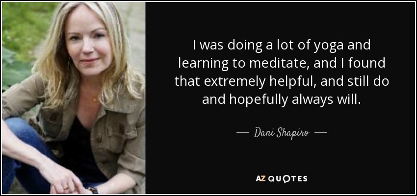 I was doing a lot of yoga and learning to meditate, and I found that extremely helpful, and still do and hopefully always will. - Dani Shapiro