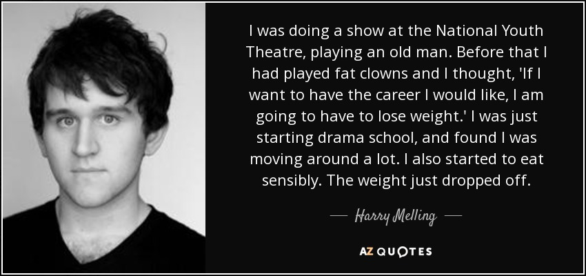 I was doing a show at the National Youth Theatre, playing an old man. Before that I had played fat clowns and I thought, 'If I want to have the career I would like, I am going to have to lose weight.' I was just starting drama school, and found I was moving around a lot. I also started to eat sensibly. The weight just dropped off. - Harry Melling