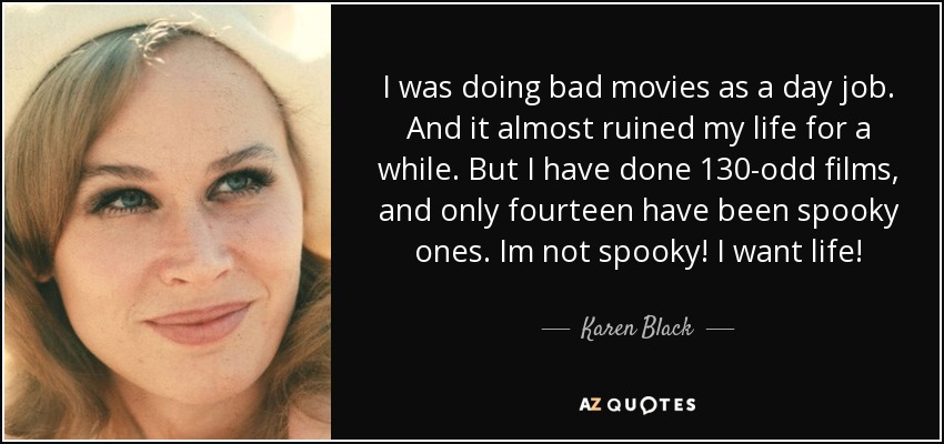 I was doing bad movies as a day job. And it almost ruined my life for a while. But I have done 130-odd films, and only fourteen have been spooky ones. Im not spooky! I want life! - Karen Black