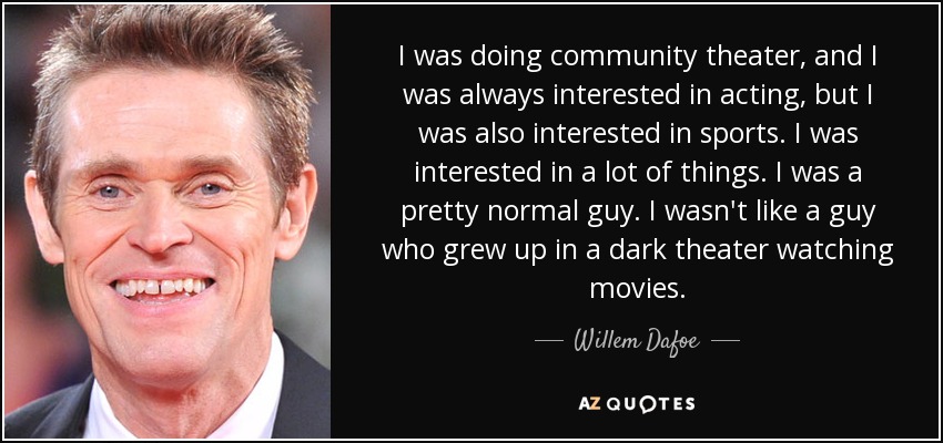 I was doing community theater, and I was always interested in acting, but I was also interested in sports. I was interested in a lot of things. I was a pretty normal guy. I wasn't like a guy who grew up in a dark theater watching movies. - Willem Dafoe