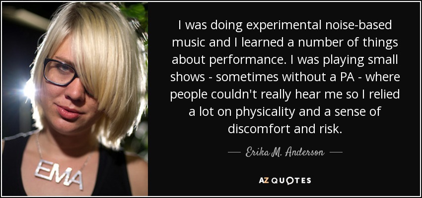 I was doing experimental noise-based music and I learned a number of things about performance. I was playing small shows - sometimes without a PA - where people couldn't really hear me so I relied a lot on physicality and a sense of discomfort and risk. - Erika M. Anderson