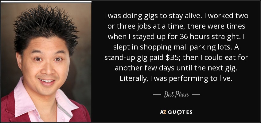 I was doing gigs to stay alive. I worked two or three jobs at a time, there were times when I stayed up for 36 hours straight. I slept in shopping mall parking lots. A stand-up gig paid $35; then I could eat for another few days until the next gig. Literally, I was performing to live. - Dat Phan