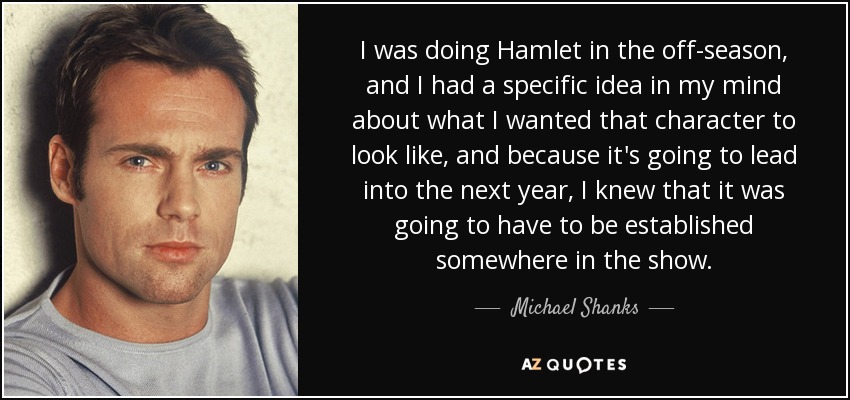 I was doing Hamlet in the off-season, and I had a specific idea in my mind about what I wanted that character to look like, and because it's going to lead into the next year, I knew that it was going to have to be established somewhere in the show. - Michael Shanks