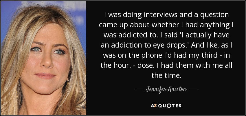 I was doing interviews and a question came up about whether I had anything I was addicted to. I said 'I actually have an addiction to eye drops.' And like, as I was on the phone I'd had my third - in the hour! - dose. I had them with me all the time. - Jennifer Aniston