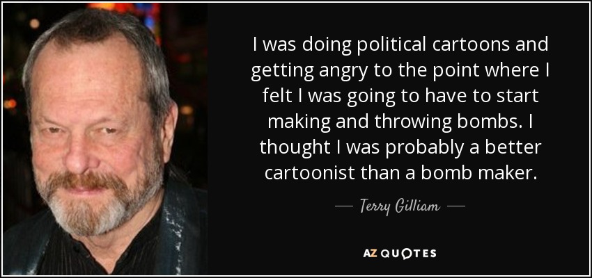 I was doing political cartoons and getting angry to the point where I felt I was going to have to start making and throwing bombs. I thought I was probably a better cartoonist than a bomb maker. - Terry Gilliam