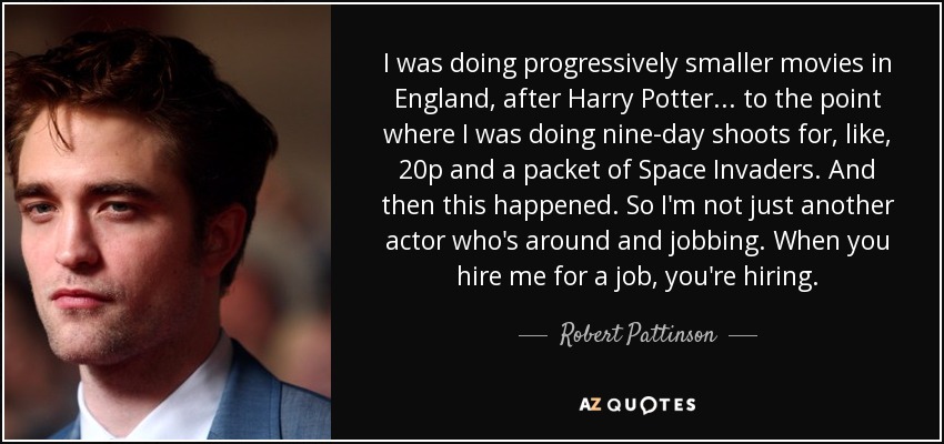 I was doing progressively smaller movies in England, after Harry Potter... to the point where I was doing nine-day shoots for, like, 20p and a packet of Space Invaders. And then this happened. So I'm not just another actor who's around and jobbing. When you hire me for a job, you're hiring. - Robert Pattinson
