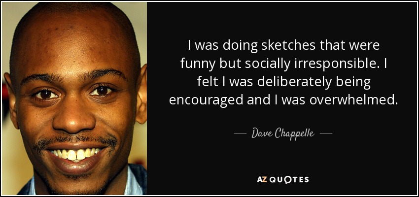 I was doing sketches that were funny but socially irresponsible. I felt I was deliberately being encouraged and I was overwhelmed. - Dave Chappelle