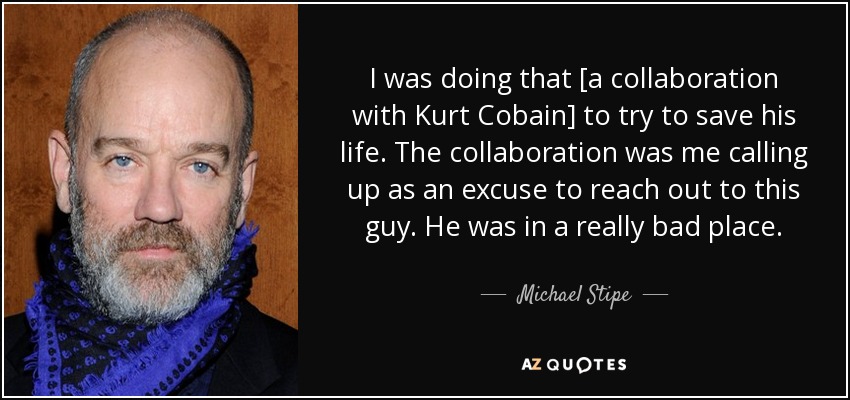 I was doing that [a collaboration with Kurt Cobain] to try to save his life. The collaboration was me calling up as an excuse to reach out to this guy. He was in a really bad place. - Michael Stipe