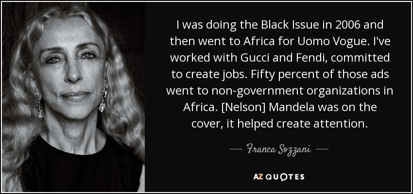 I was doing the Black Issue in 2006 and then went to Africa for Uomo Vogue. I've worked with Gucci and Fendi, committed to create jobs. Fifty percent of those ads went to non-government organizations in Africa. [Nelson] Mandela was on the cover, it helped create attention. - Franca Sozzani