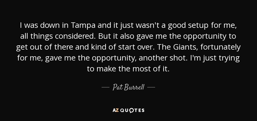 I was down in Tampa and it just wasn't a good setup for me, all things considered. But it also gave me the opportunity to get out of there and kind of start over. The Giants, fortunately for me, gave me the opportunity, another shot. I'm just trying to make the most of it. - Pat Burrell