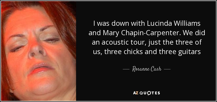 I was down with Lucinda Williams and Mary Chapin-Carpenter. We did an acoustic tour, just the three of us, three chicks and three guitars - Rosanne Cash