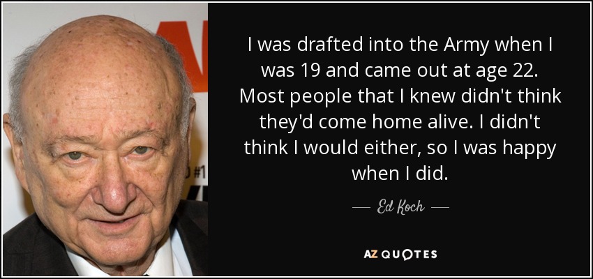 I was drafted into the Army when I was 19 and came out at age 22. Most people that I knew didn't think they'd come home alive. I didn't think I would either, so I was happy when I did. - Ed Koch