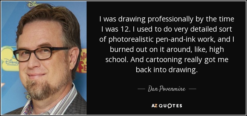 I was drawing professionally by the time I was 12. I used to do very detailed sort of photorealistic pen-and-ink work, and I burned out on it around, like, high school. And cartooning really got me back into drawing. - Dan Povenmire