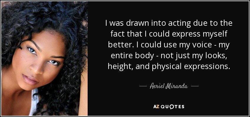 I was drawn into acting due to the fact that I could express myself better. I could use my voice - my entire body - not just my looks, height, and physical expressions. - Aeriel Miranda