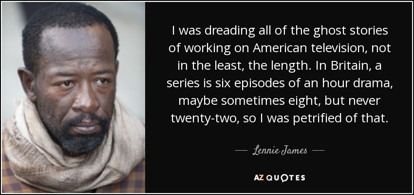 I was dreading all of the ghost stories of working on American television, not in the least, the length. In Britain, a series is six episodes of an hour drama, maybe sometimes eight, but never twenty-two, so I was petrified of that. - Lennie James
