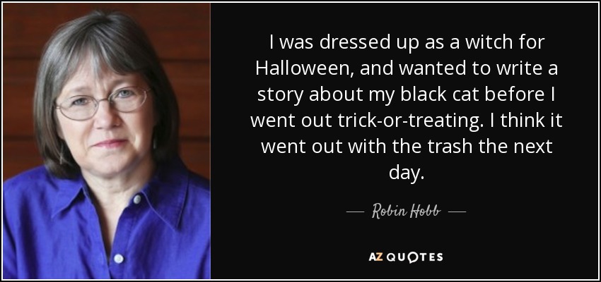 I was dressed up as a witch for Halloween, and wanted to write a story about my black cat before I went out trick-or-treating. I think it went out with the trash the next day. - Robin Hobb