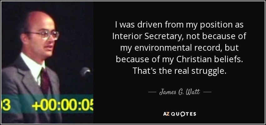 I was driven from my position as Interior Secretary, not because of my environmental record, but because of my Christian beliefs. That's the real struggle. - James G. Watt