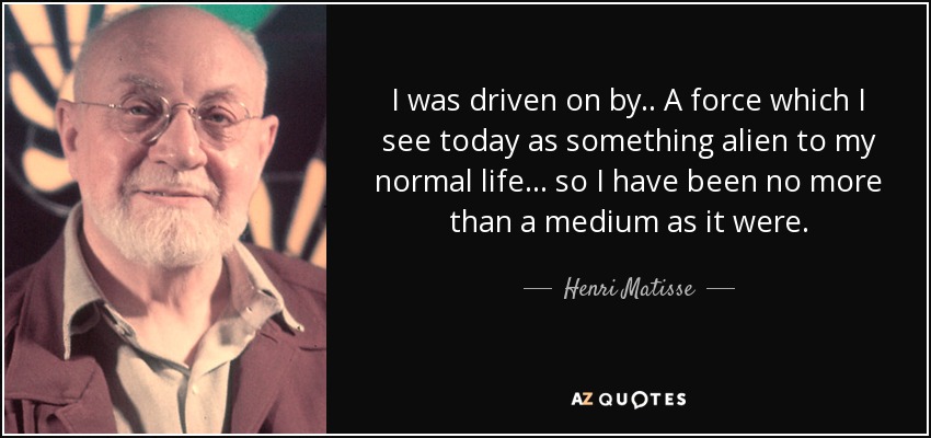 I was driven on by.. A force which I see today as something alien to my normal life... so I have been no more than a medium as it were. - Henri Matisse