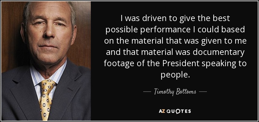 I was driven to give the best possible performance I could based on the material that was given to me and that material was documentary footage of the President speaking to people. - Timothy Bottoms
