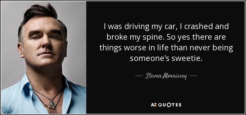 I was driving my car, I crashed and broke my spine. So yes there are things worse in life than never being someone's sweetie. - Steven Morrissey