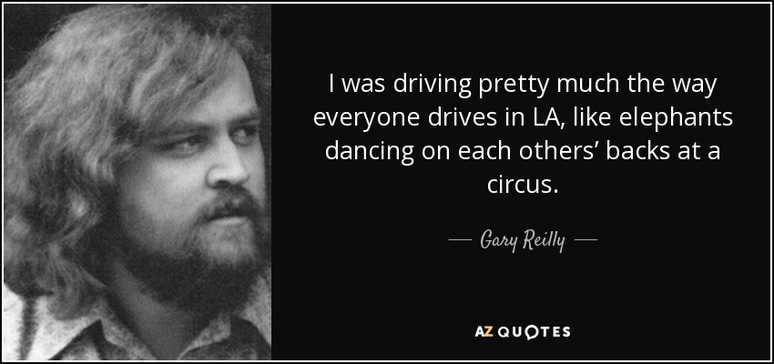 I was driving pretty much the way everyone drives in LA, like elephants dancing on each others’ backs at a circus. - Gary Reilly