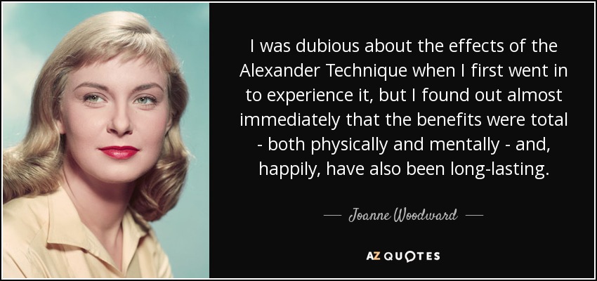 I was dubious about the effects of the Alexander Technique when I first went in to experience it, but I found out almost immediately that the benefits were total - both physically and mentally - and, happily, have also been long-lasting. - Joanne Woodward