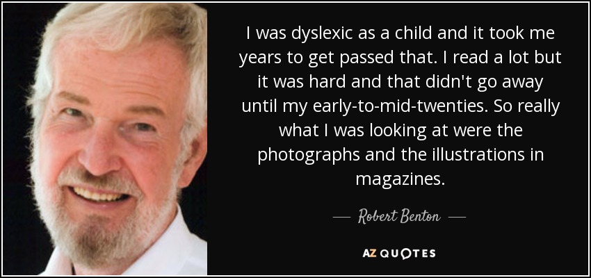 I was dyslexic as a child and it took me years to get passed that. I read a lot but it was hard and that didn't go away until my early-to-mid-twenties. So really what I was looking at were the photographs and the illustrations in magazines. - Robert Benton