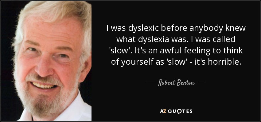 I was dyslexic before anybody knew what dyslexia was. I was called 'slow'. It's an awful feeling to think of yourself as 'slow' - it's horrible. - Robert Benton