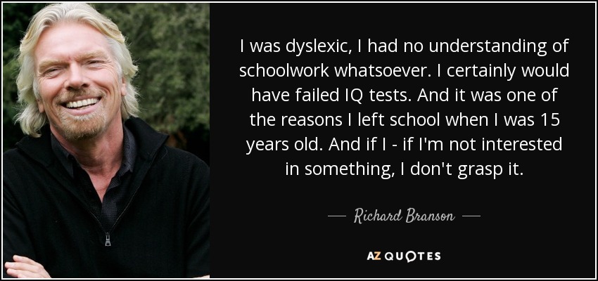 I was dyslexic, I had no understanding of schoolwork whatsoever. I certainly would have failed IQ tests. And it was one of the reasons I left school when I was 15 years old. And if I - if I'm not interested in something, I don't grasp it. - Richard Branson I was dyslexic, I had no understanding of schoolwork whatsoever. I certainly would have failed IQ tests. And it was one of the reasons I left school when I was 15 years old. And if I - if I'm not interested in something, I don't grasp it. - Richard Branson