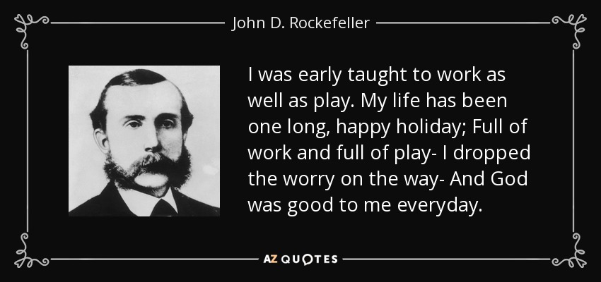 I was early taught to work as well as play. My life has been one long, happy holiday; Full of work and full of play- I dropped the worry on the way- And God was good to me everyday. - John D. Rockefeller