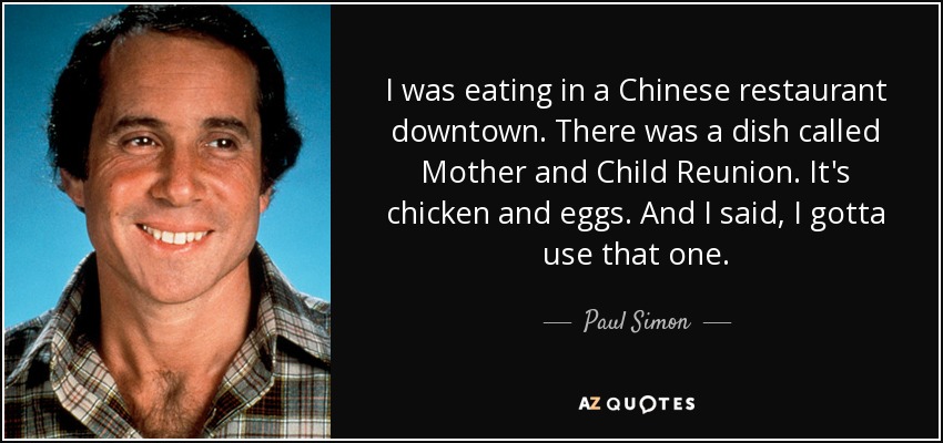 I was eating in a Chinese restaurant downtown. There was a dish called Mother and Child Reunion. It's chicken and eggs. And I said, I gotta use that one. - Paul Simon