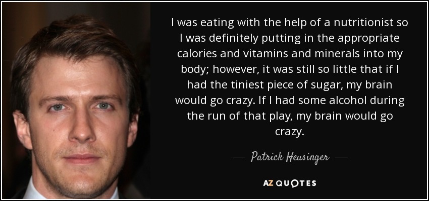 I was eating with the help of a nutritionist so I was definitely putting in the appropriate calories and vitamins and minerals into my body; however, it was still so little that if I had the tiniest piece of sugar, my brain would go crazy. If I had some alcohol during the run of that play, my brain would go crazy. - Patrick Heusinger