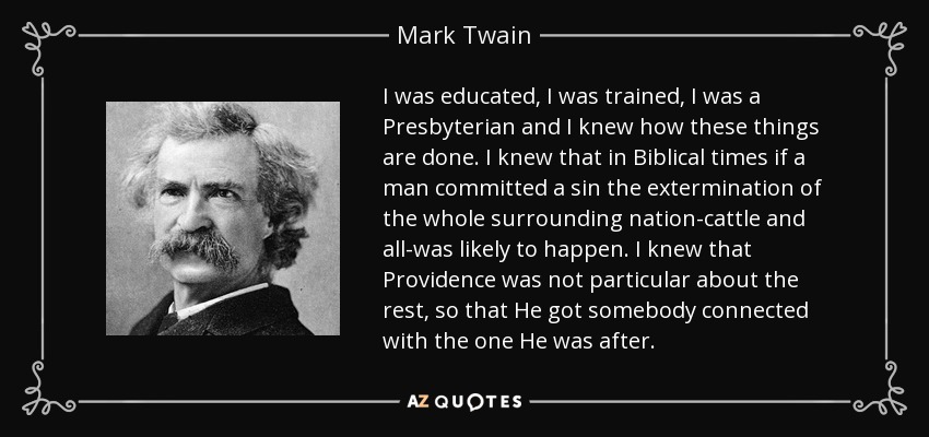 I was educated, I was trained, I was a Presbyterian and I knew how these things are done. I knew that in Biblical times if a man committed a sin the extermination of the whole surrounding nation-cattle and all-was likely to happen. I knew that Providence was not particular about the rest, so that He got somebody connected with the one He was after. - Mark Twain