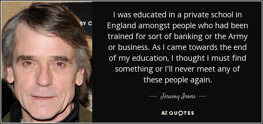 I was educated in a private school in England amongst people who had been trained for sort of banking or the Army or business. As I came towards the end of my education, I thought I must find something or I'll never meet any of these people again. - Jeremy Irons
